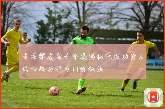 专访攀岩高手李磊揭秘他成功背后的心路历程与训练秘诀