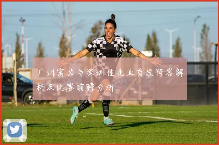 广州富力与深圳佳兆业首发阵容解析及比赛前瞻分析