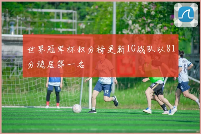 世界冠军杯积分榜更新IG战队以81分稳居第一名