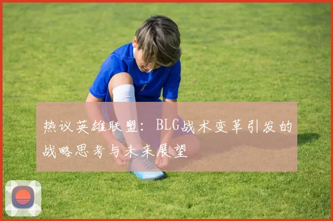 热议英雄联盟：BLG战术变革引发的战略思考与未来展望