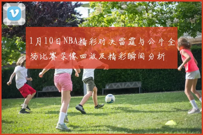 1月10日NBA精彩对决雷霆与公牛全场比赛录像回放及精彩瞬间分析