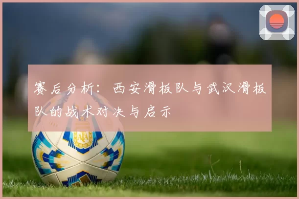赛后分析：西安滑板队与武汉滑板队的战术对决与启示