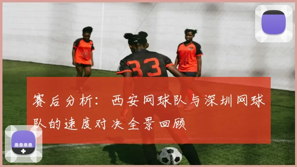 赛后分析：西安网球队与深圳网球队的速度对决全景回顾