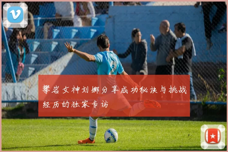 攀岩女神刘娜分享成功秘诀与挑战经历的独家专访