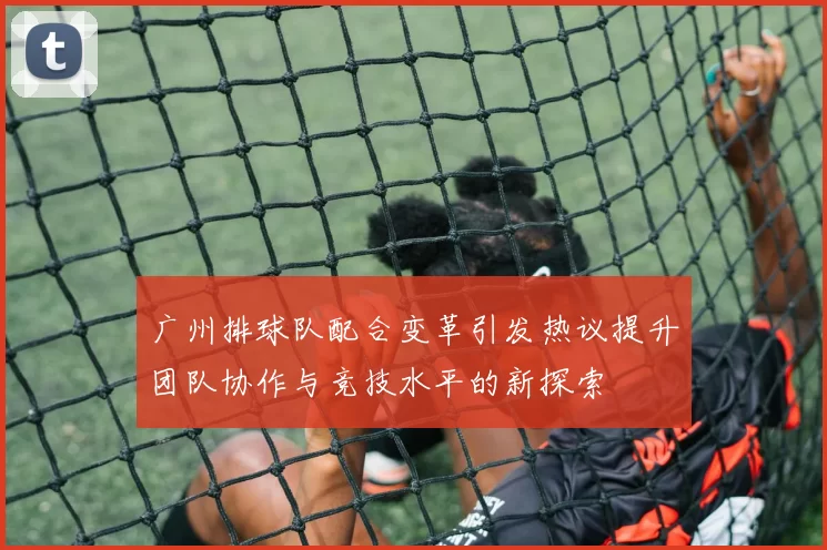 广州排球队配合变革引发热议提升团队协作与竞技水平的新探索