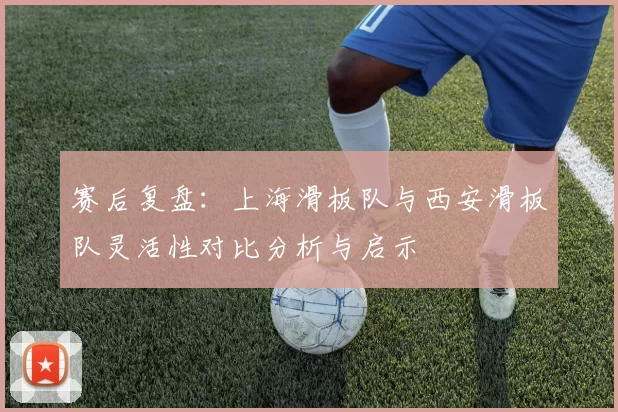 赛后复盘：上海滑板队与西安滑板队灵活性对比分析与启示