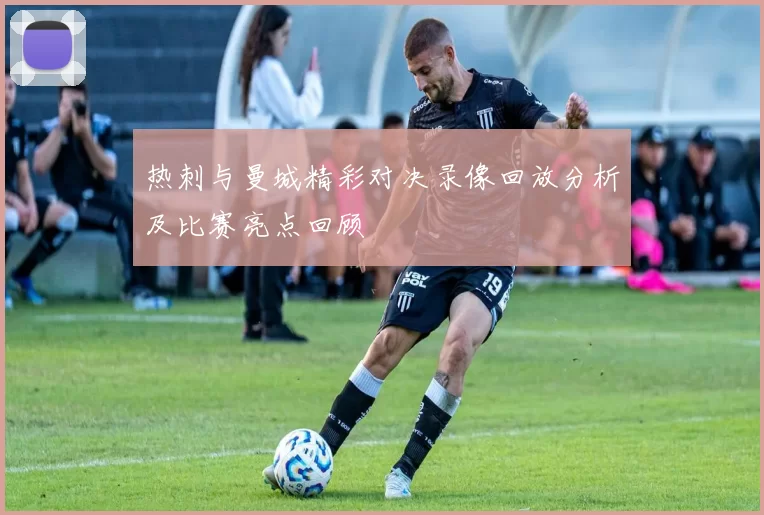 热刺与曼城精彩对决录像回放分析及比赛亮点回顾