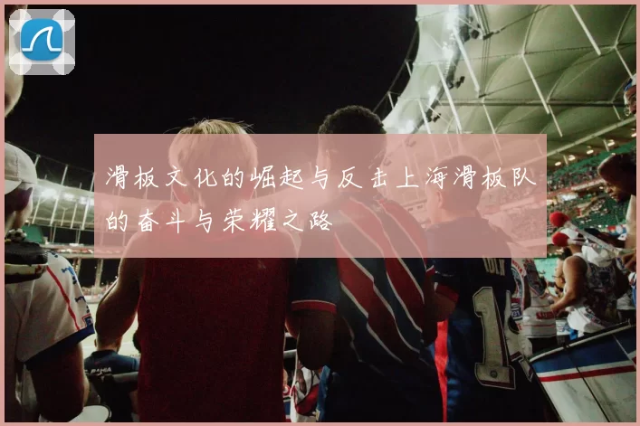 滑板文化的崛起与反击上海滑板队的奋斗与荣耀之路