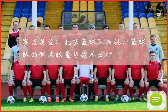 赛后复盘：北京篮球队与杭州篮球队的耐力较量与战术分析