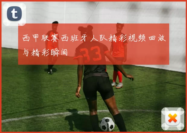西甲联赛西班牙人队精彩视频回放与精彩瞬间