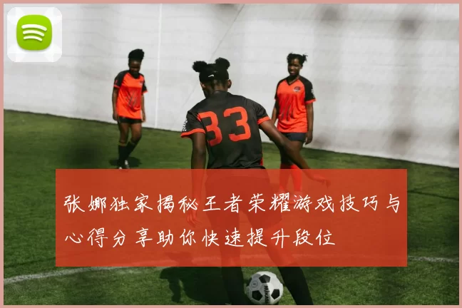 张娜独家揭秘王者荣耀游戏技巧与心得分享助你快速提升段位