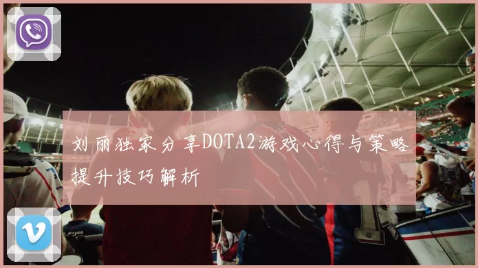 刘丽独家分享DOTA2游戏心得与策略提升技巧解析