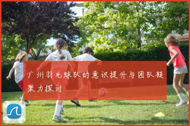 广州羽毛球队的意识提升与团队凝聚力探讨