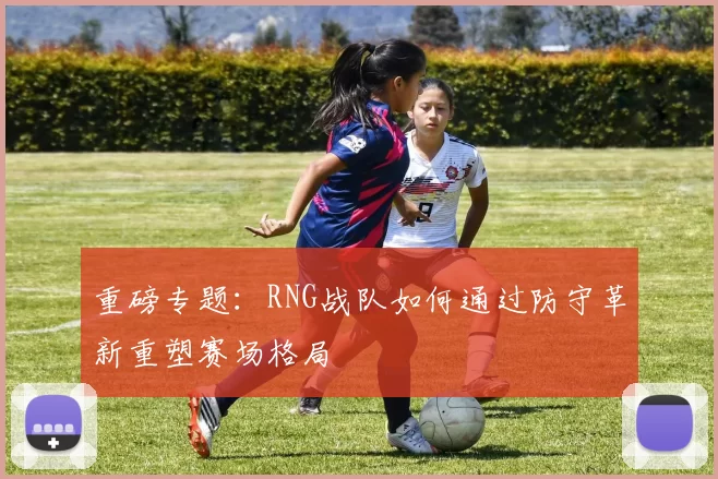 重磅专题：RNG战队如何通过防守革新重塑赛场格局