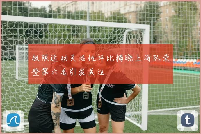 极限运动灵活性评比揭晓上海队荣登第六名引发关注