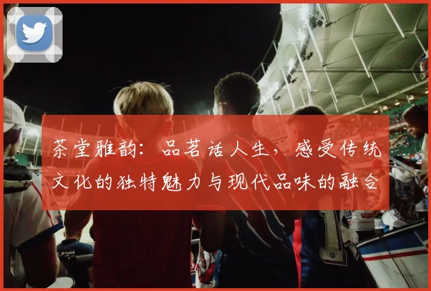茶堂雅韵：品茗话人生，感受传统文化的独特魅力与现代品味的融合
