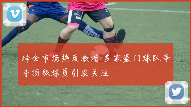 转会市场热度激增 多家豪门球队争夺顶级球员引发关注