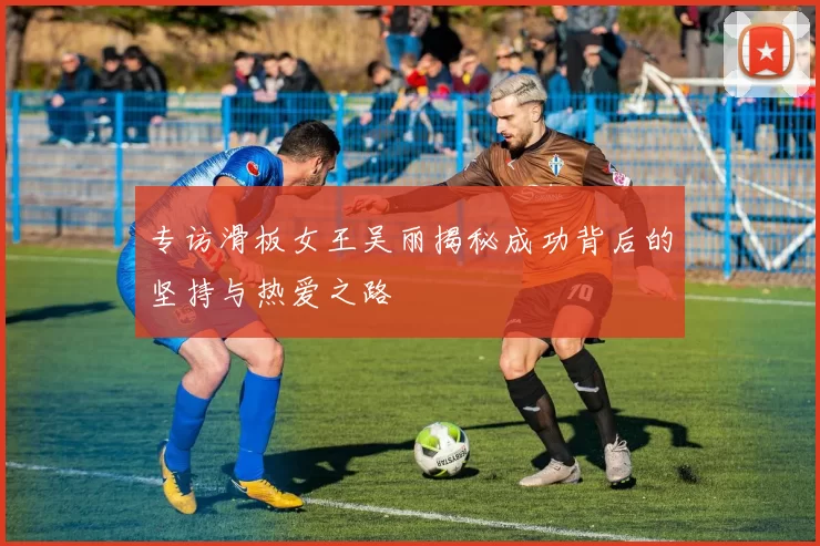 专访滑板女王吴丽揭秘成功背后的坚持与热爱之路