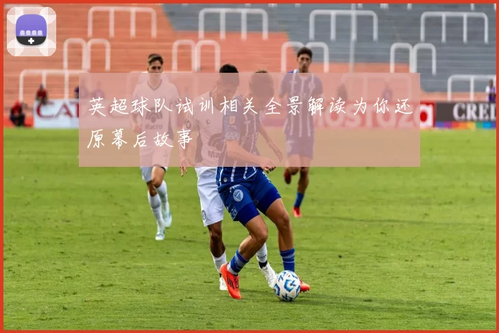 英超球队试训相关全景解读为你还原幕后故事